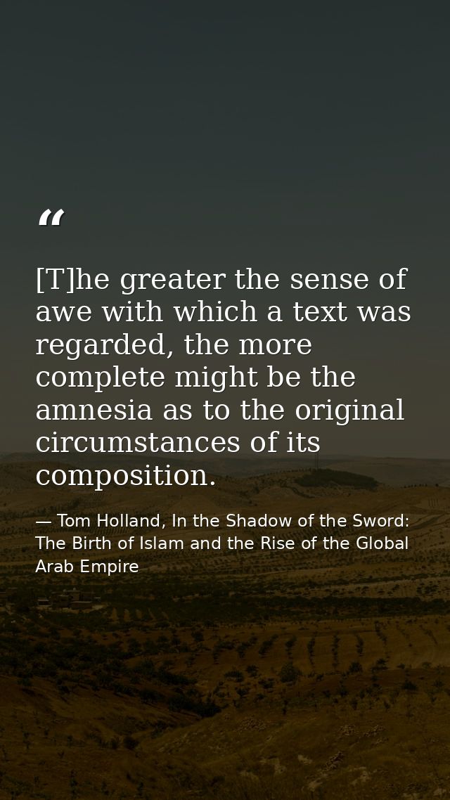 [T]he greater the sense of awe with which a text was regarded, the more complete might be the amnesia as to the original — Tom Holland, In the Shadow of the Sword: The Birth of Islam and the Rise of the Global Arab Empire