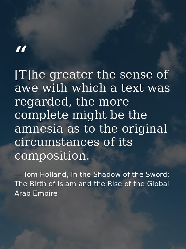 [T]he greater the sense of awe with which a text was regarded, the more complete might be the amnesia as to the original — Tom Holland, In the Shadow of the Sword: The Birth of Islam and the Rise of the Global Arab Empire