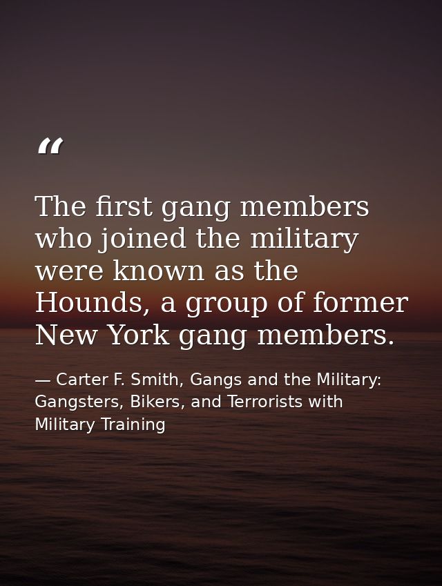 The first gang members who joined the military were known as the Hounds, a group of former New York gang members. — Carter F. Smith, Gangs and the Military: Gangsters, Bikers, and Terrorists with Military Training