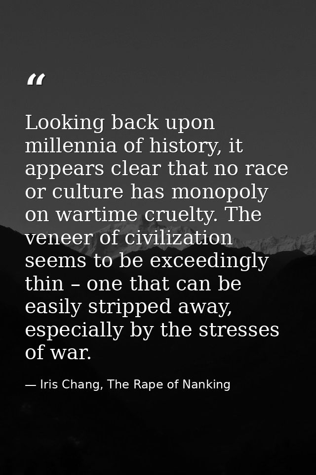 Looking back upon millennia of history, it appears clear that no race or culture has monopoly on wartime cruelty. The ve — Iris Chang, The Rape of Nanking