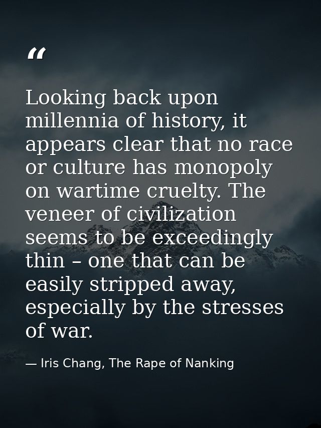 Looking back upon millennia of history, it appears clear that no race or culture has monopoly on wartime cruelty. The ve — Iris Chang, The Rape of Nanking