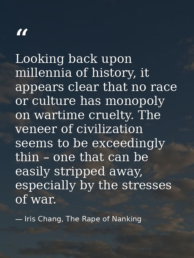 Looking back upon millennia of history, it appears clear that no race or culture has monopoly on wartime cruelty. The ve — Iris Chang, The Rape of Nanking