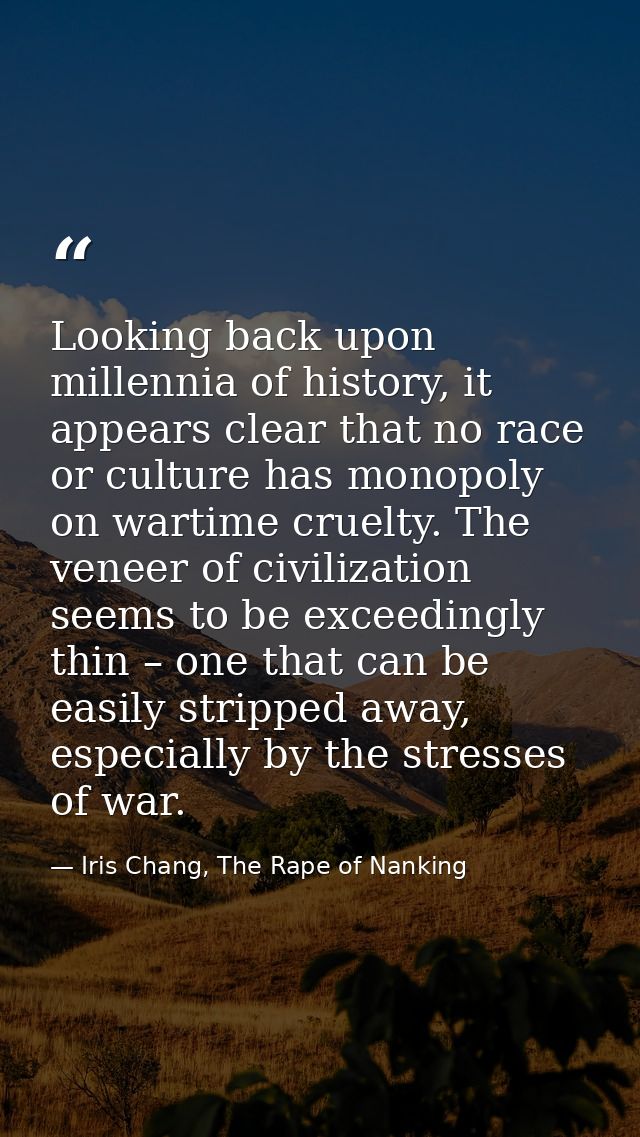Looking back upon millennia of history, it appears clear that no race or culture has monopoly on wartime cruelty. The ve — Iris Chang, The Rape of Nanking