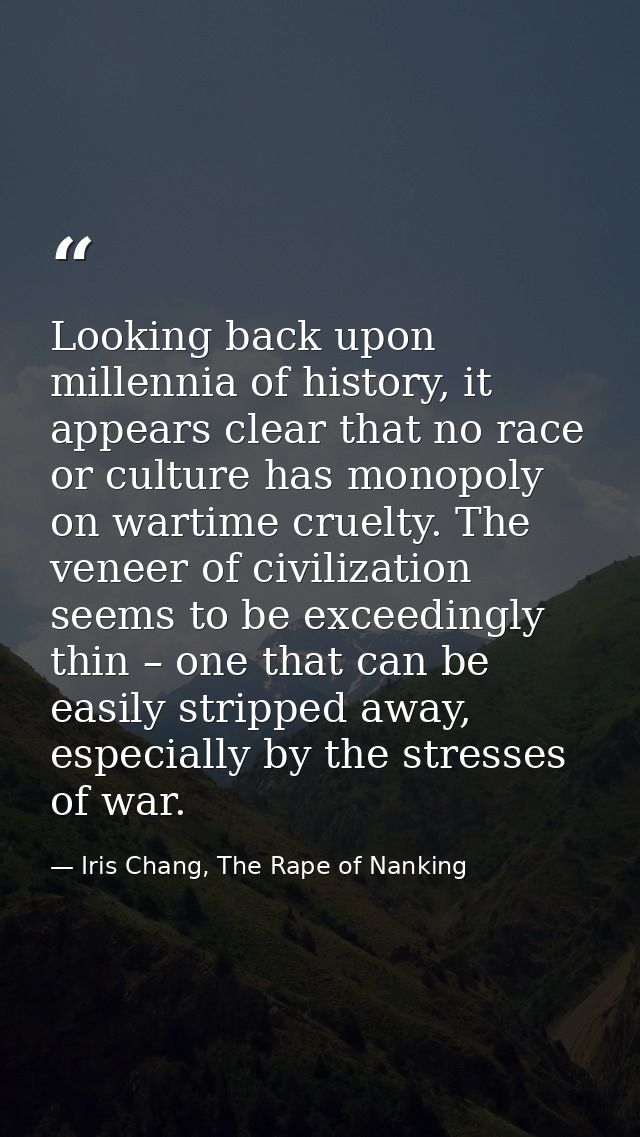 Looking back upon millennia of history, it appears clear that no race or culture has monopoly on wartime cruelty. The ve — Iris Chang, The Rape of Nanking