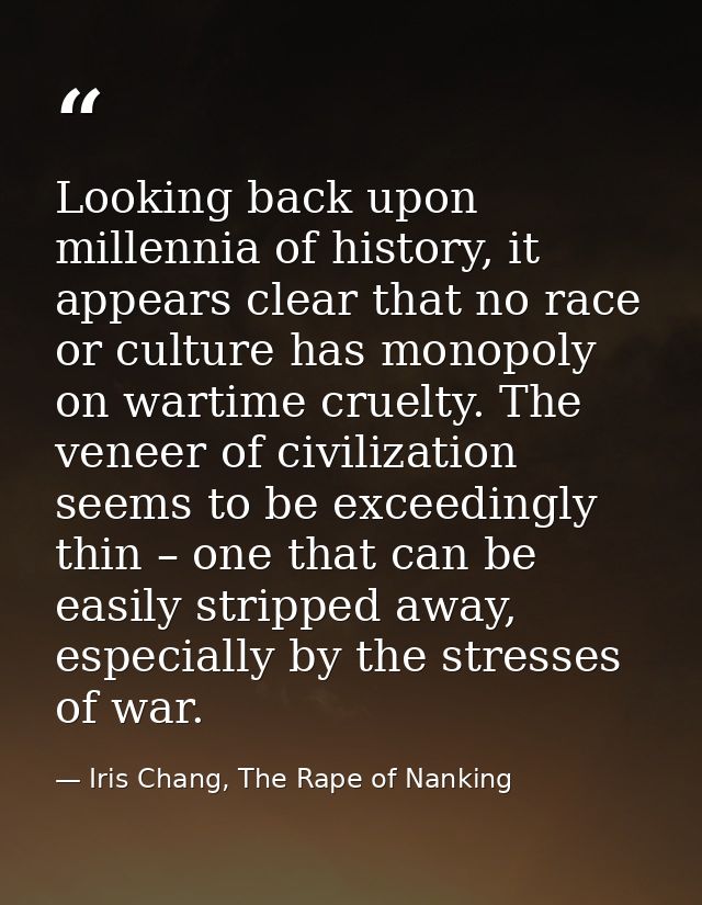 Looking back upon millennia of history, it appears clear that no race or culture has monopoly on wartime cruelty. The ve — Iris Chang, The Rape of Nanking