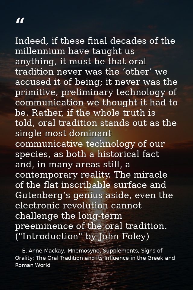Indeed, if these final decades of the millennium have taught us anything, it must be that oral tradition never was the ‘ — E. Anne Mackay, Mnemosyne, Supplements, Signs of Orality: The Oral Tradition and Its Influence in the Greek and Roman World