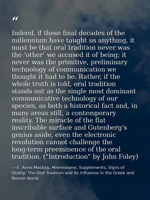 Indeed, if these final decades of the millennium have taught us anything, it must be that oral tradition never was the ‘ — E. Anne Mackay, Mnemosyne, Supplements, Signs of Orality: The Oral Tradition and Its Influence in the Greek and Roman World
