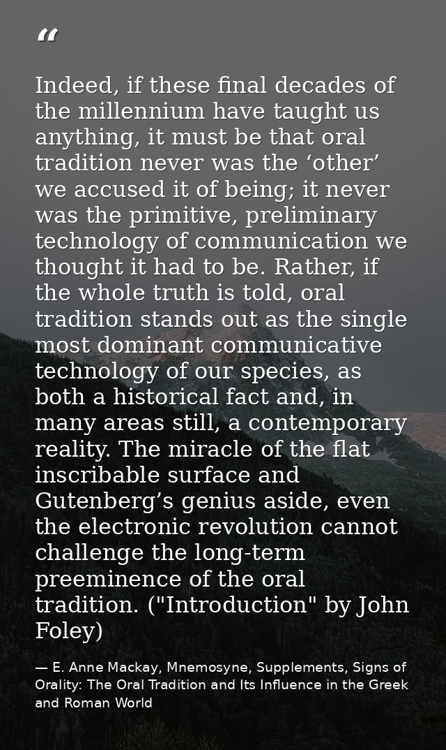 Indeed, if these final decades of the millennium have taught us anything, it must be that oral tradition never was the ‘ — E. Anne Mackay, Mnemosyne, Supplements, Signs of Orality: The Oral Tradition and Its Influence in the Greek and Roman World