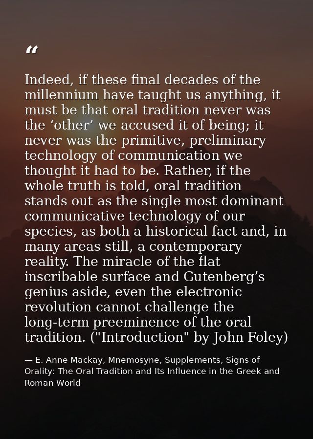 Indeed, if these final decades of the millennium have taught us anything, it must be that oral tradition never was the ‘ — E. Anne Mackay, Mnemosyne, Supplements, Signs of Orality: The Oral Tradition and Its Influence in the Greek and Roman World