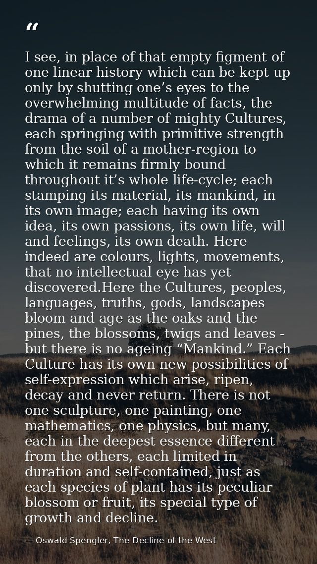 I see, in place of that empty figment of one linear history which can be kept up only by shutting one’s eyes to the over — Oswald Spengler, The Decline of the West