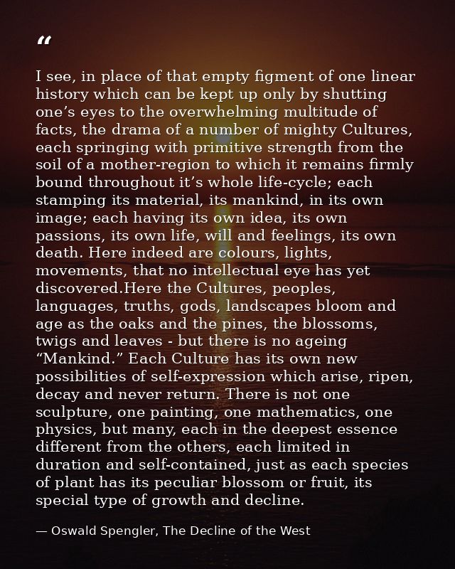 I see, in place of that empty figment of one linear history which can be kept up only by shutting one’s eyes to the over — Oswald Spengler, The Decline of the West