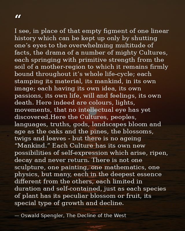 I see, in place of that empty figment of one linear history which can be kept up only by shutting one’s eyes to the over — Oswald Spengler, The Decline of the West