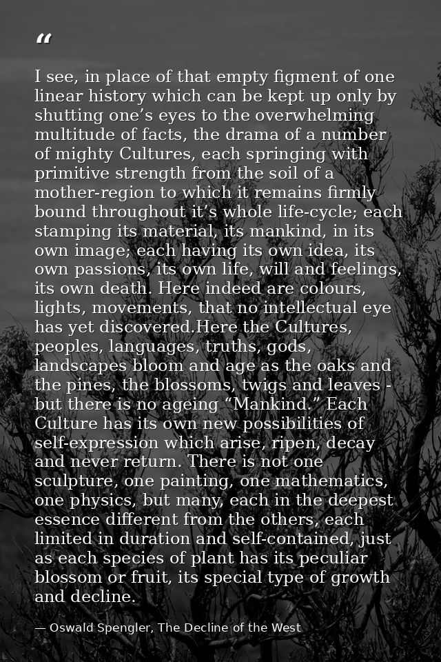 I see, in place of that empty figment of one linear history which can be kept up only by shutting one’s eyes to the over — Oswald Spengler, The Decline of the West
