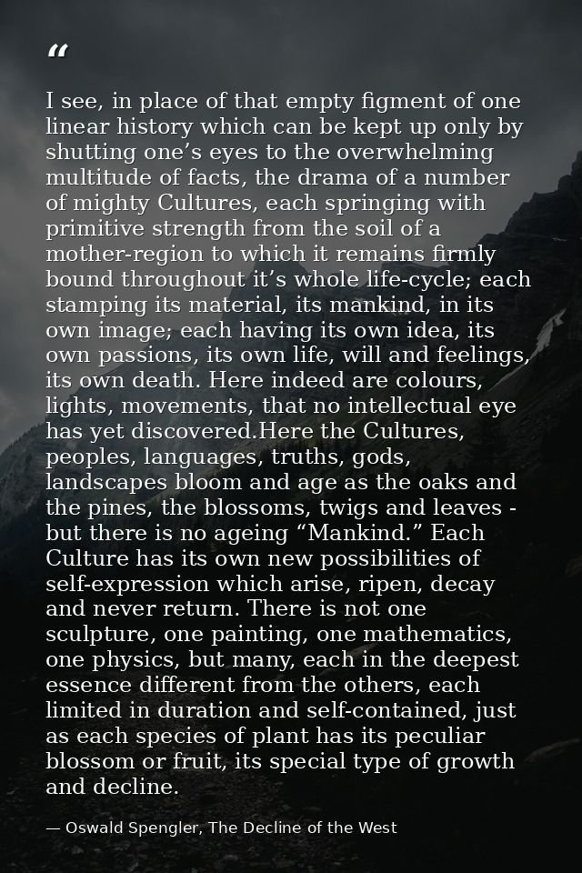 I see, in place of that empty figment of one linear history which can be kept up only by shutting one’s eyes to the over — Oswald Spengler, The Decline of the West