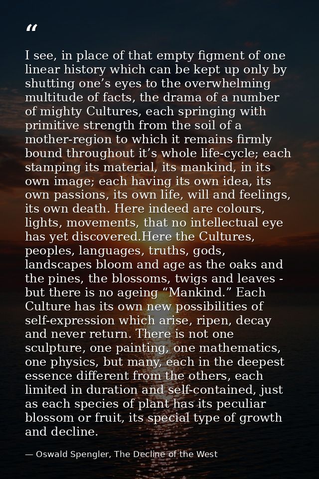 I see, in place of that empty figment of one linear history which can be kept up only by shutting one’s eyes to the over — Oswald Spengler, The Decline of the West