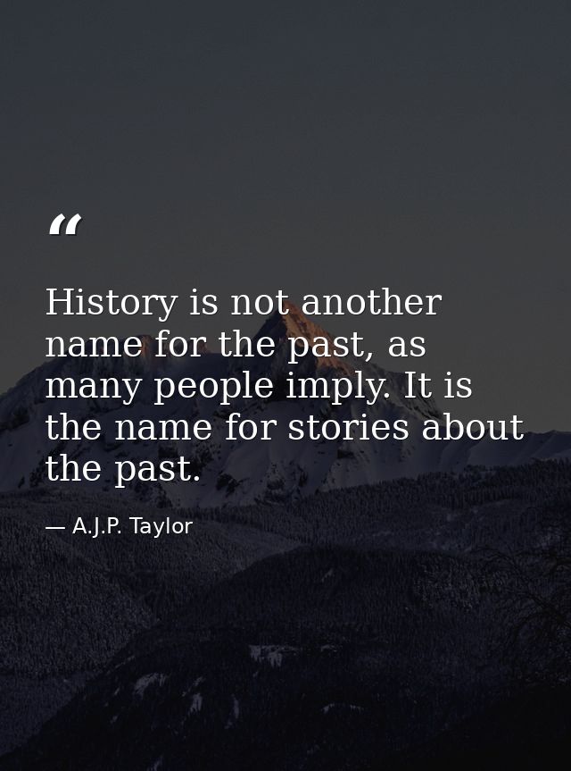 History is not another name for the past, as many people imply. It is the name for stories about the past. — A.J.P. Taylor