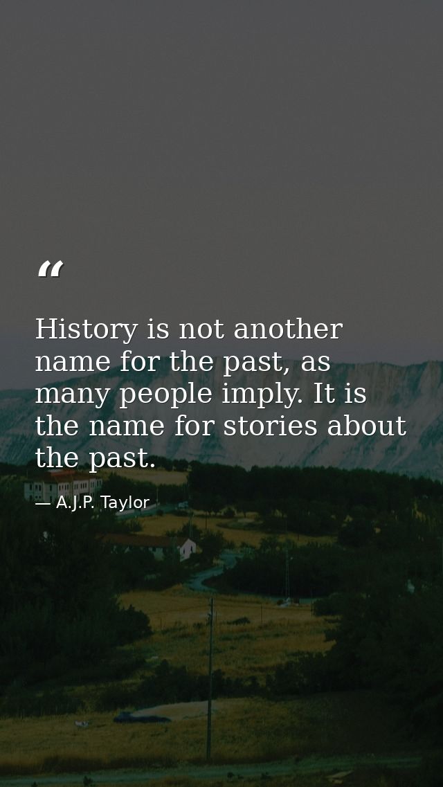 History is not another name for the past, as many people imply. It is the name for stories about the past. — A.J.P. Taylor