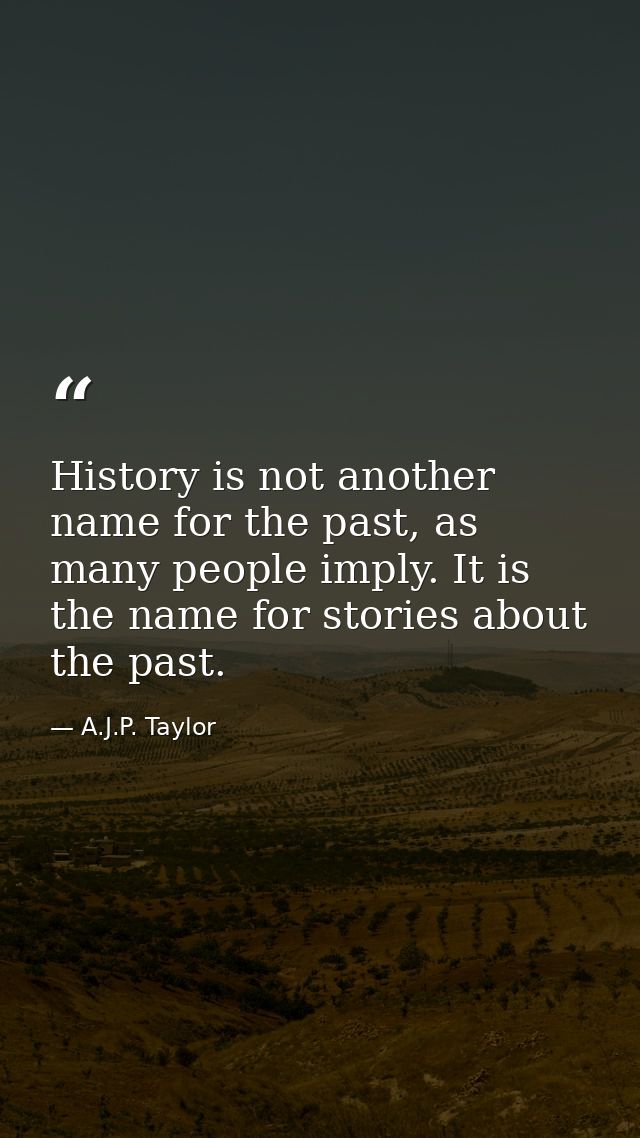 History is not another name for the past, as many people imply. It is the name for stories about the past. — A.J.P. Taylor