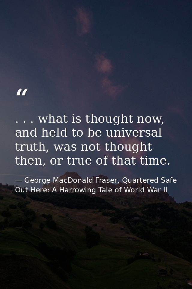 . . . what is thought now, and held to be universal truth, was not thought then, or true of that time. — George MacDonald Fraser, Quartered Safe Out Here: A Harrowing Tale of World War II