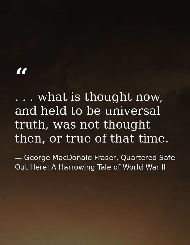 . . . what is thought now, and held to be universal truth, was not thought then, or true of that time. — George MacDonald Fraser, Quartered Safe Out Here: A Harrowing Tale of World War II