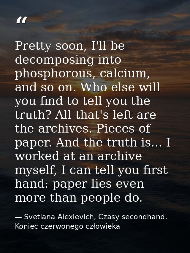 Pretty soon, I'll be decomposing into phosphorous, calcium, and so on. Who else will you find to tell you the truth? All — Svetlana Alexievich, Czasy secondhand. Koniec czerwonego człowieka