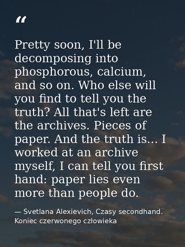 Pretty soon, I'll be decomposing into phosphorous, calcium, and so on. Who else will you find to tell you the truth? All — Svetlana Alexievich, Czasy secondhand. Koniec czerwonego człowieka