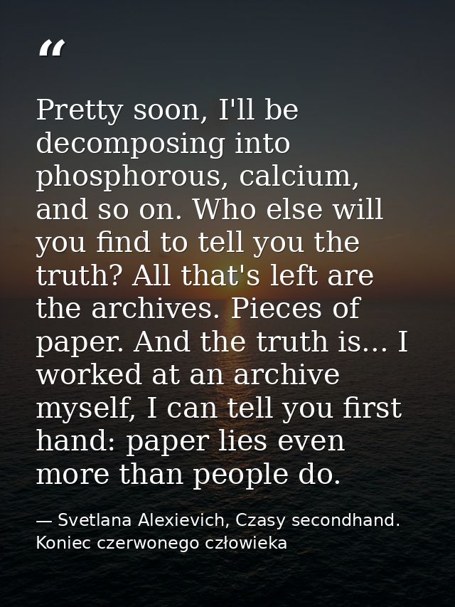 Pretty soon, I'll be decomposing into phosphorous, calcium, and so on. Who else will you find to tell you the truth? All — Svetlana Alexievich, Czasy secondhand. Koniec czerwonego człowieka