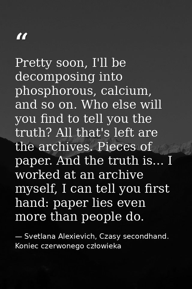 Pretty soon, I'll be decomposing into phosphorous, calcium, and so on. Who else will you find to tell you the truth? All — Svetlana Alexievich, Czasy secondhand. Koniec czerwonego człowieka