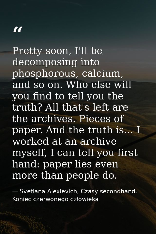 Pretty soon, I'll be decomposing into phosphorous, calcium, and so on. Who else will you find to tell you the truth? All — Svetlana Alexievich, Czasy secondhand. Koniec czerwonego człowieka