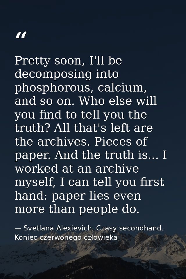 Pretty soon, I'll be decomposing into phosphorous, calcium, and so on. Who else will you find to tell you the truth? All — Svetlana Alexievich, Czasy secondhand. Koniec czerwonego człowieka