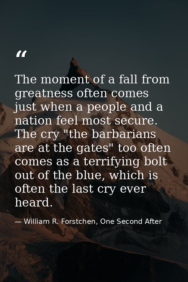 The moment of a fall from greatness often comes just when a people and a nation feel most secure. The cry "the barbarian — William R. Forstchen, One Second After