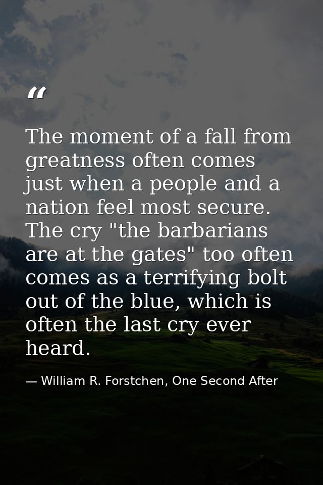 The moment of a fall from greatness often comes just when a people and a nation feel most secure. The cry "the barbarian — William R. Forstchen, One Second After