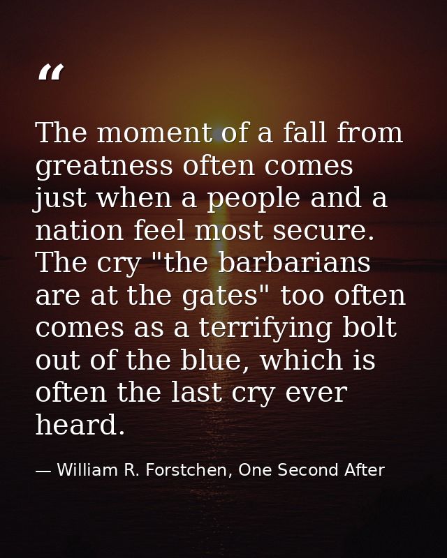 The moment of a fall from greatness often comes just when a people and a nation feel most secure. The cry "the barbarian — William R. Forstchen, One Second After