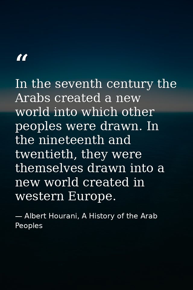 In the seventh century the Arabs created a new world into which other peoples were drawn. In the nineteenth and twentiet — Albert Hourani, A History of the Arab Peoples