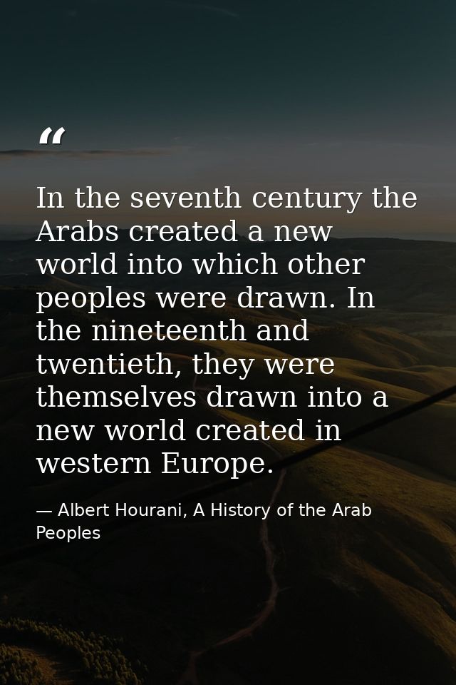 In the seventh century the Arabs created a new world into which other peoples were drawn. In the nineteenth and twentiet — Albert Hourani, A History of the Arab Peoples