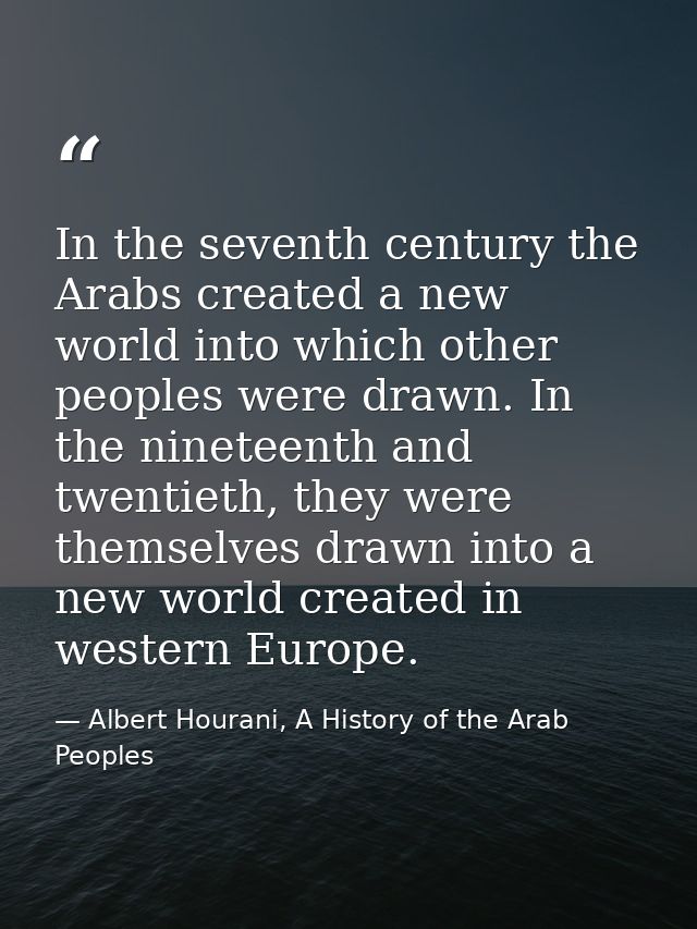 In the seventh century the Arabs created a new world into which other peoples were drawn. In the nineteenth and twentiet — Albert Hourani, A History of the Arab Peoples