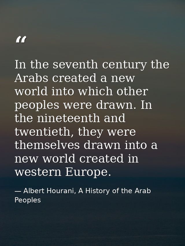 In the seventh century the Arabs created a new world into which other peoples were drawn. In the nineteenth and twentiet — Albert Hourani, A History of the Arab Peoples