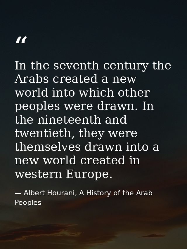 In the seventh century the Arabs created a new world into which other peoples were drawn. In the nineteenth and twentiet — Albert Hourani, A History of the Arab Peoples