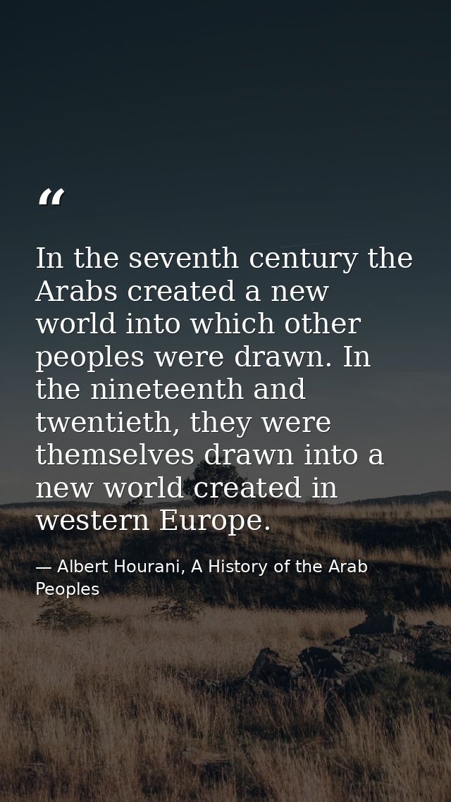In the seventh century the Arabs created a new world into which other peoples were drawn. In the nineteenth and twentiet — Albert Hourani, A History of the Arab Peoples