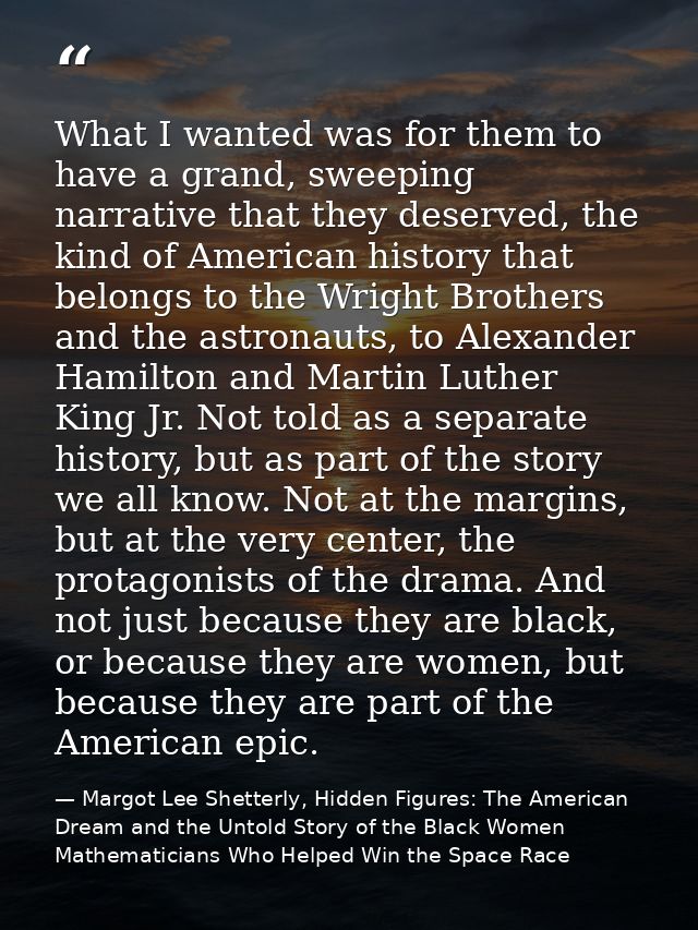 What I wanted was for them to have a grand, sweeping narrative that they deserved, the kind of American history that bel — Margot Lee Shetterly, Hidden Figures: The American Dream and the Untold Story of the Black Women Mathematicians Who Helped Win the Space Race