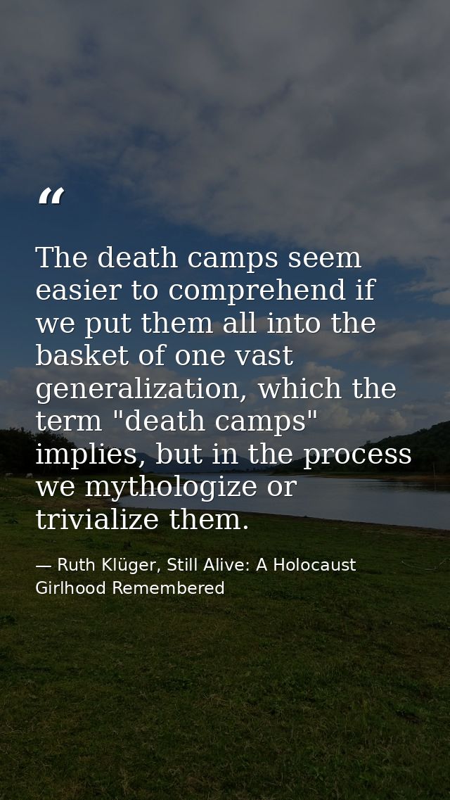 The death camps seem easier to comprehend if we put them all into the basket of one vast generalization, which the term  — Ruth Klüger, Still Alive: A Holocaust Girlhood Remembered