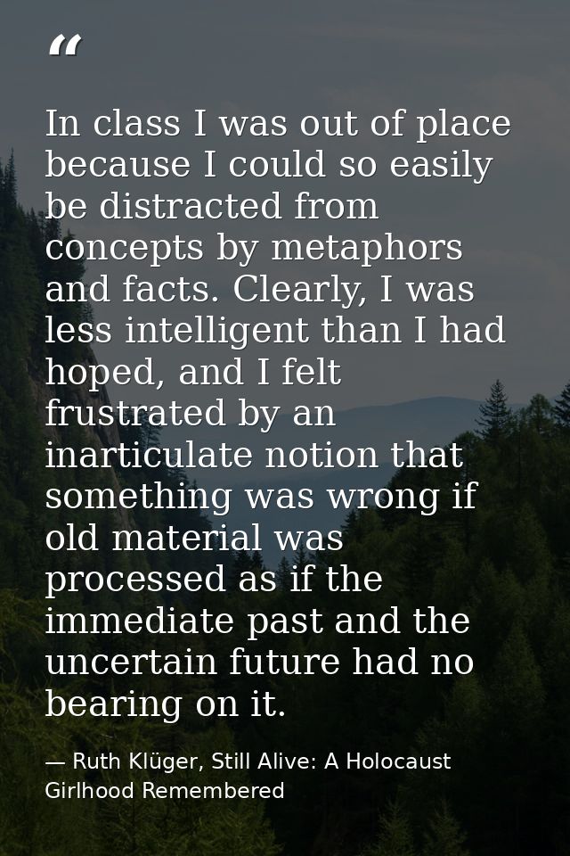 In class I was out of place because I could so easily be distracted from concepts by metaphors and facts. Clearly, I was — Ruth Klüger, Still Alive: A Holocaust Girlhood Remembered