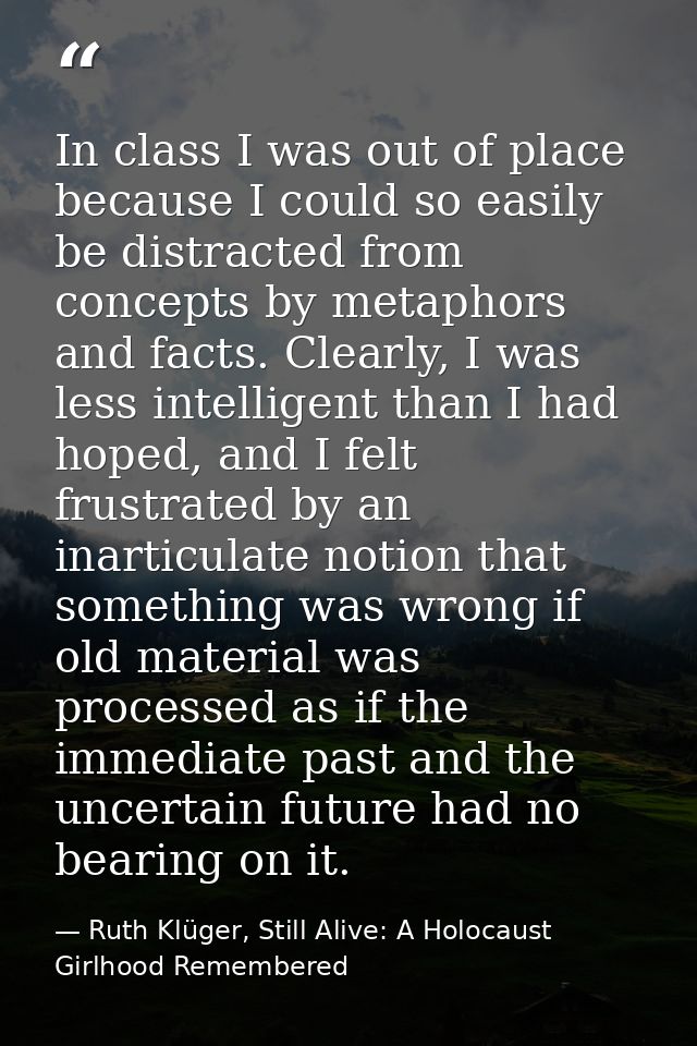 In class I was out of place because I could so easily be distracted from concepts by metaphors and facts. Clearly, I was — Ruth Klüger, Still Alive: A Holocaust Girlhood Remembered