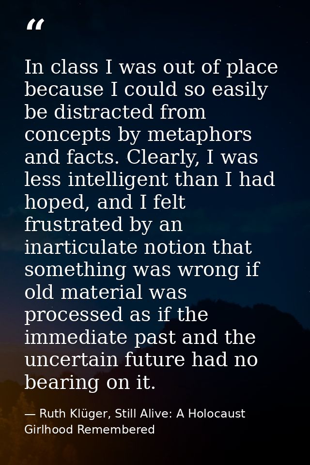 In class I was out of place because I could so easily be distracted from concepts by metaphors and facts. Clearly, I was — Ruth Klüger, Still Alive: A Holocaust Girlhood Remembered