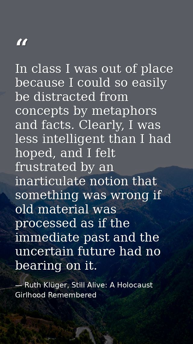 In class I was out of place because I could so easily be distracted from concepts by metaphors and facts. Clearly, I was — Ruth Klüger, Still Alive: A Holocaust Girlhood Remembered