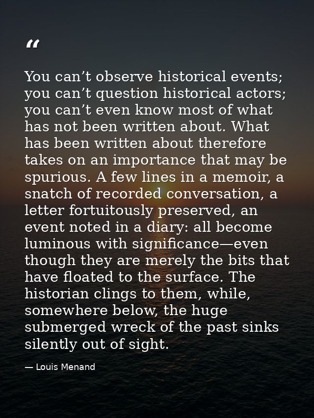You can’t observe historical events; you can’t question historical actors; you can’t even know most of what has not been — Louis Menand