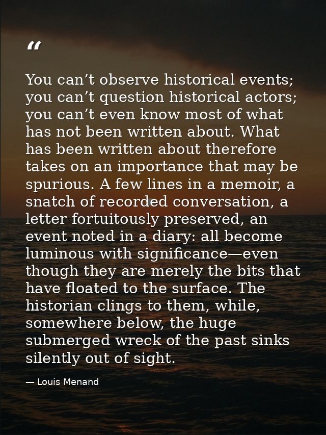 You can’t observe historical events; you can’t question historical actors; you can’t even know most of what has not been — Louis Menand