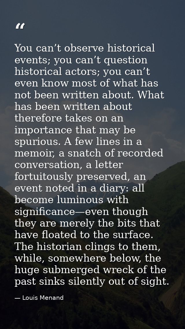You can’t observe historical events; you can’t question historical actors; you can’t even know most of what has not been — Louis Menand