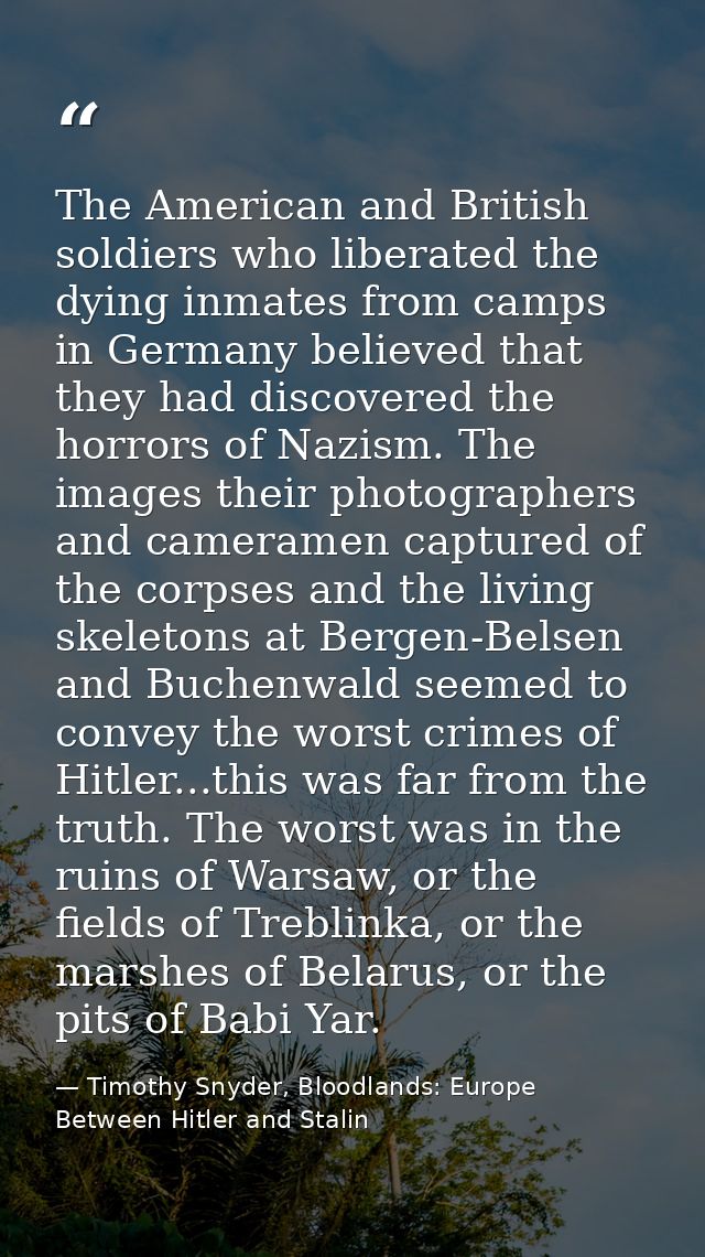The American and British soldiers who liberated the dying inmates from camps in Germany believed that they had discovere — Timothy Snyder, Bloodlands: Europe Between Hitler and Stalin