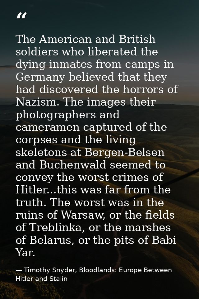 The American and British soldiers who liberated the dying inmates from camps in Germany believed that they had discovere — Timothy Snyder, Bloodlands: Europe Between Hitler and Stalin